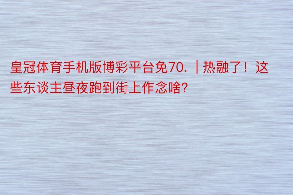 皇冠体育手机版博彩平台免70.  | 热融了！这些东谈主昼夜跑到街上作念啥？
