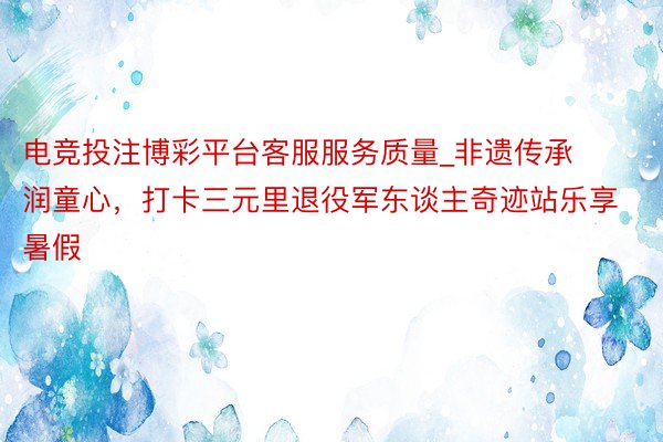 电竞投注博彩平台客服服务质量_非遗传承润童心，打卡三元里退役军东谈主奇迹站乐享暑假