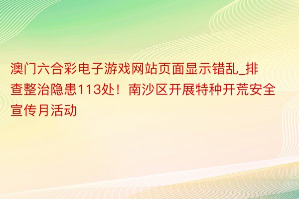 澳门六合彩电子游戏网站页面显示错乱_排查整治隐患113处！南沙区开展特种开荒安全宣传月活动