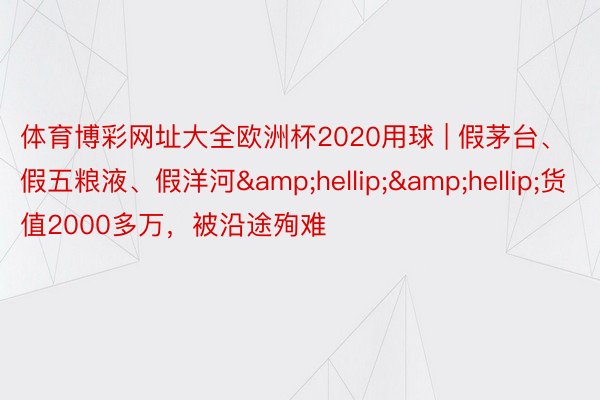 体育博彩网址大全欧洲杯2020用球 | 假茅台、假五粮液、假洋河&hellip;&hellip;货值2000多万，被沿途殉难