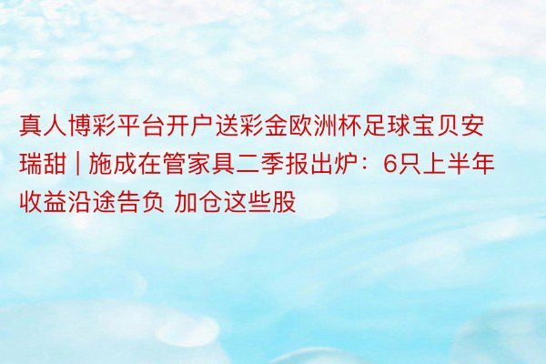 真人博彩平台开户送彩金欧洲杯足球宝贝安瑞甜 | 施成在管家具二季报出炉：6只上半年收益沿途告负 加仓这些股