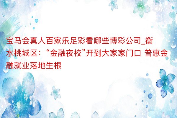 宝马会真人百家乐足彩看哪些博彩公司_衡水桃城区：“金融夜校”开到大家家门口 普惠金融就业落地生根
