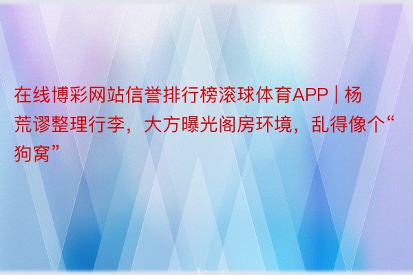 在线博彩网站信誉排行榜滚球体育APP | 杨荒谬整理行李，大方曝光阁房环境，乱得像个“狗窝”