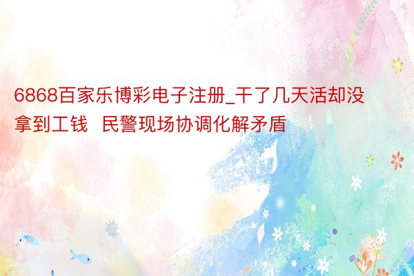 6868百家乐博彩电子注册_干了几天活却没拿到工钱  民警现场协调化解矛盾