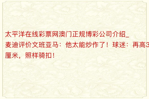 太平洋在线彩票网澳门正规博彩公司介绍_麦迪评价文班亚马：他太能炒作了！球迷：再高3厘米，照样骑扣！