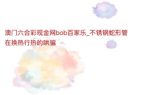 澳门六合彩现金网bob百家乐_不锈钢蛇形管在换热行热的哄骗
