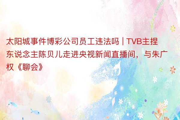 太阳城事件博彩公司员工违法吗 | TVB主捏东说念主陈贝儿走进央视新闻直播间，与朱广权《聊会》