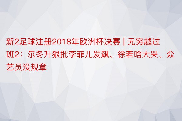 新2足球注册2018年欧洲杯决赛 | 无穷越过班2：尔冬升狠批李菲儿发飙、徐若晗大哭、众艺员没规章