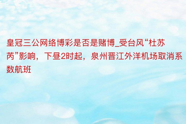 皇冠三公网络博彩是否是赌博_受台风“杜苏芮”影响，下昼2时起，泉州晋江外洋机场取消系数航班