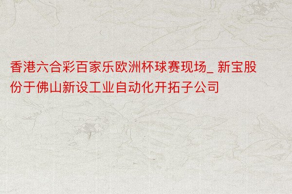 香港六合彩百家乐欧洲杯球赛现场_ 新宝股份于佛山新设工业自动化开拓子公司