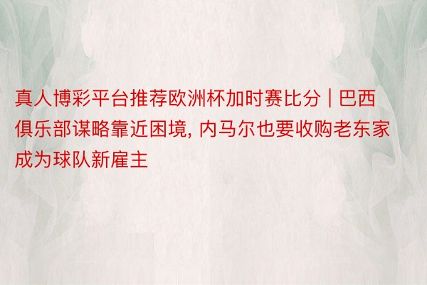 真人博彩平台推荐欧洲杯加时赛比分 | 巴西俱乐部谋略靠近困境, 内马尔也要收购老东家成为球队新雇主