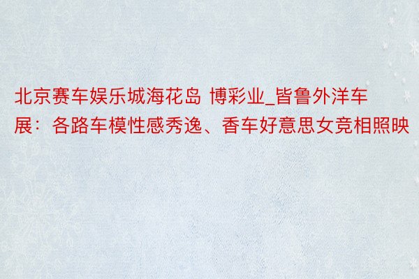北京赛车娱乐城海花岛 博彩业_皆鲁外洋车展：各路车模性感秀逸、香车好意思女竞相照映