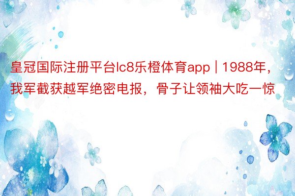 皇冠国际注册平台lc8乐橙体育app | 1988年，我军截获越军绝密电报，骨子让领袖大吃一惊