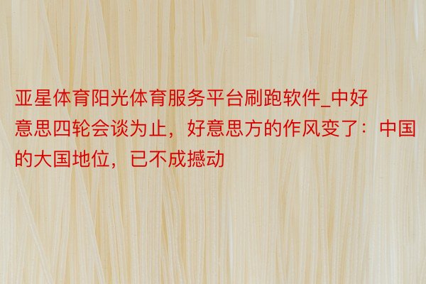 亚星体育阳光体育服务平台刷跑软件_中好意思四轮会谈为止，好意思方的作风变了：中国的大国地位，已不成撼动