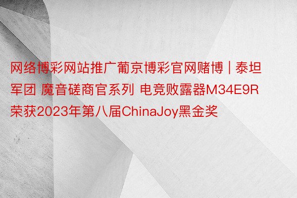 网络博彩网站推广葡京博彩官网赌博 | 泰坦军团 魔音磋商官系列 电竞败露器M34E9R荣获2023年第八届ChinaJoy黑金奖