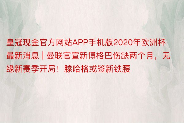 皇冠现金官方网站APP手机版2020年欧洲杯最新消息 | 曼联官宣新博格巴伤缺两个月，无缘新赛季开局！滕哈格或签新铁腰