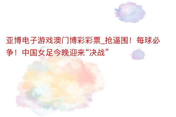 亚博电子游戏澳门博彩彩票_抢逼围！每球必争！中国女足今晚迎来“决战”