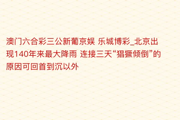 澳门六合彩三公新葡京娱 乐城博彩_北京出现140年来最大降雨 连接三天“猖獗倾倒”的原因可回首到沉以外