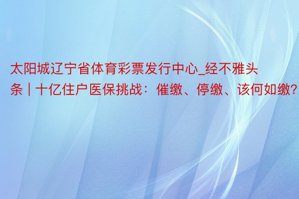 太阳城辽宁省体育彩票发行中心_经不雅头条 | 十亿住户医保挑战：催缴、停缴、该何如缴？