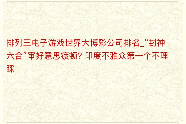 排列三电子游戏世界大博彩公司排名_“封神六合”审好意思疲顿? 印度不雅众第一个不理睬!