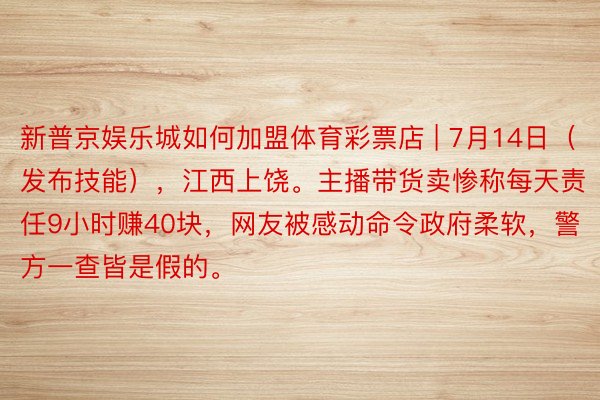 新普京娱乐城如何加盟体育彩票店 | 7月14日(发布技能),江西上饶。主播带货卖惨称每天责任9小时赚40块,网友被感动命令政府柔软,警方一查皆是假的。