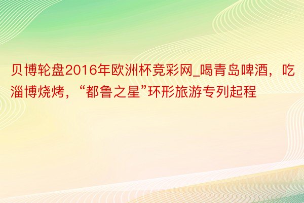 贝博轮盘2016年欧洲杯竞彩网_喝青岛啤酒，吃淄博烧烤，“都鲁之星”环形旅游专列起程