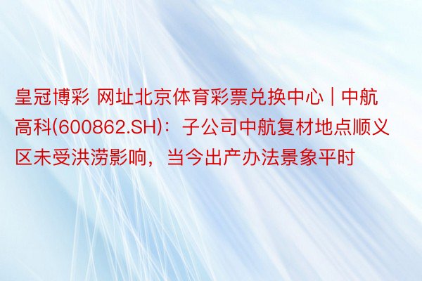 皇冠博彩 网址北京体育彩票兑换中心 | 中航高科(600862.SH)：子公司中航复材地点顺义区未受洪涝影响，当今出产办法景象平时