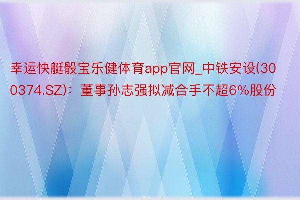 幸运快艇骰宝乐健体育app官网_中铁安设(300374.SZ)：董事孙志强拟减合手不超6%股份