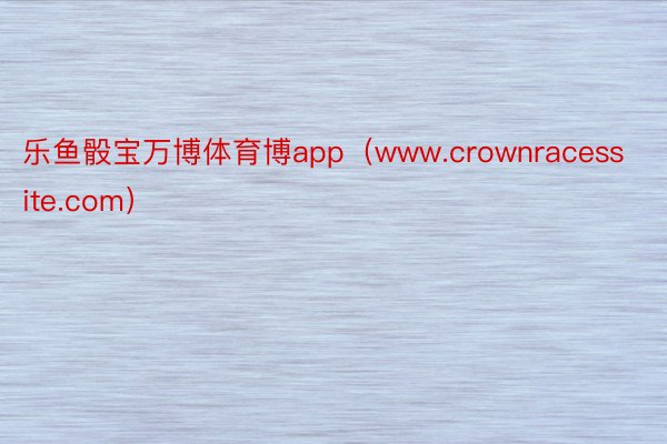 乐鱼骰宝万博体育博app（www.crownracessite.com）