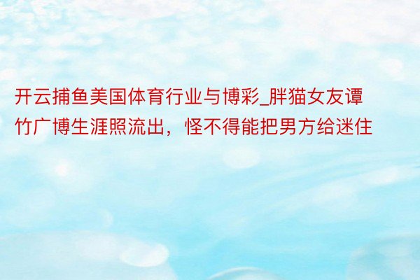 开云捕鱼美国体育行业与博彩_胖猫女友谭竹广博生涯照流出，怪不得能把男方给迷住