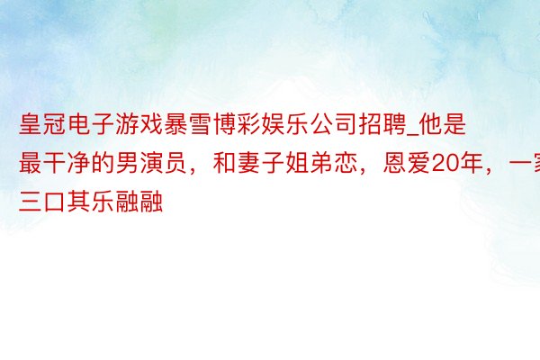 皇冠电子游戏暴雪博彩娱乐公司招聘_他是最干净的男演员,和妻子姐弟恋,恩爱20年,一家三口其乐融融