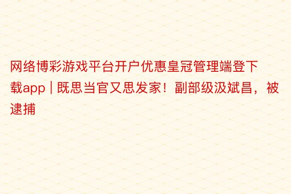 网络博彩游戏平台开户优惠皇冠管理端登下载app | 既思当官又思发家！副部级汲斌昌，被逮捕