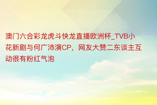 澳门六合彩龙虎斗快龙直播欧洲杯_TVB小花新剧与何广沛演CP，网友大赞二东谈主互动很有粉红气泡