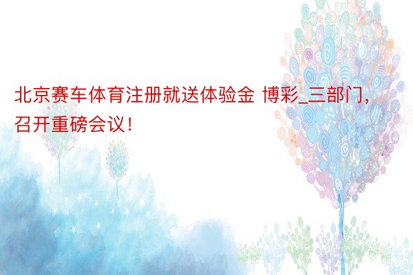 北京赛车体育注册就送体验金 博彩_三部门，召开重磅会议！