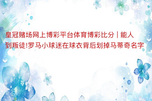 皇冠赌场网上博彩平台体育博彩比分 | 能人到叛徒!罗马小球迷在球衣背后划掉马蒂奇名字