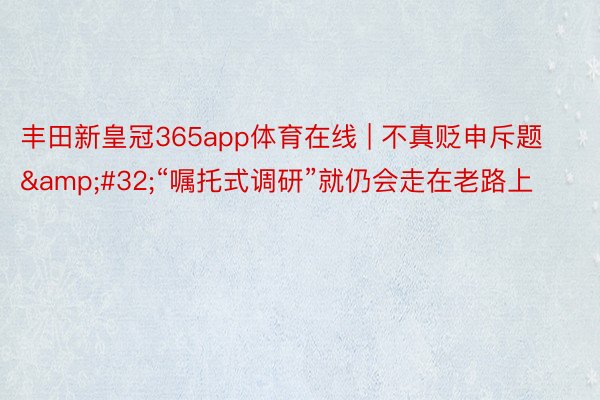丰田新皇冠365app体育在线 | 不真贬申斥题&#32;“嘱托式调研”就仍会走在老路上