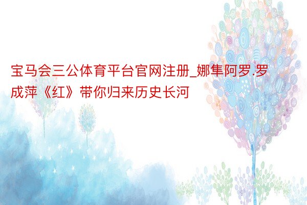 宝马会三公体育平台官网注册_娜隼阿罗.罗成萍《红》带你归来历史长河