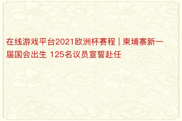 在线游戏平台2021欧洲杯赛程 | 柬埔寨新一届国会出生 125名议员宣誓赴任