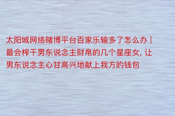 太阳城网络赌博平台百家乐输多了怎么办 | 最会榨干男东说念主财帛的几个星座女, 让男东说念主心甘高兴地献上我方的钱包
