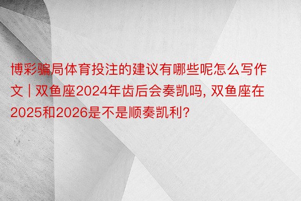 博彩骗局体育投注的建议有哪些呢怎么写作文 | 双鱼座2024年齿后会奏凯吗, 双鱼座在2025和2026是不是顺奏凯利?