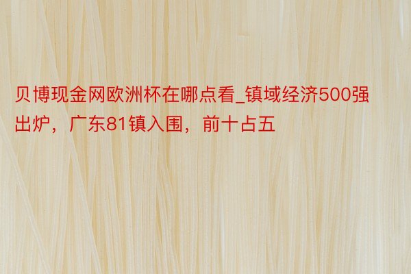 贝博现金网欧洲杯在哪点看_镇域经济500强出炉，广东81镇入围，前十占五