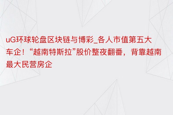 uG环球轮盘区块链与博彩_各人市值第五大车企！“越南特斯拉”股价整夜翻番，背靠越南最大民营房企