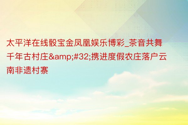 太平洋在线骰宝金凤凰娱乐博彩_茶音共舞千年古村庄&#32;携进度假农庄落户云南非遗村寨