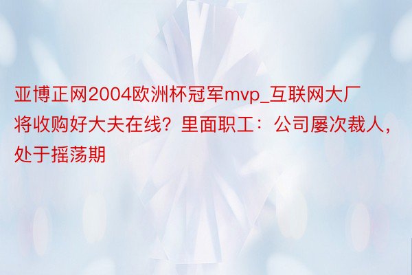 亚博正网2004欧洲杯冠军mvp_互联网大厂将收购好大夫在线？里面职工：公司屡次裁人，处于摇荡期