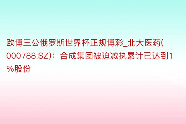 欧博三公俄罗斯世界杯正规博彩_北大医药(000788.SZ)：合成集团被迫减执累计已达到1%股份