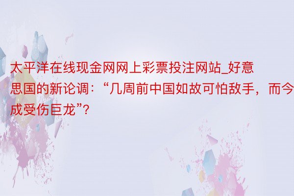 太平洋在线现金网网上彩票投注网站_好意思国的新论调：“几周前中国如故可怕敌手，而今成受伤巨龙”？