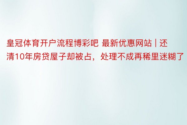 皇冠体育开户流程博彩吧 最新优惠网站 | 还清10年房贷屋子却被占，处理不成再稀里迷糊了