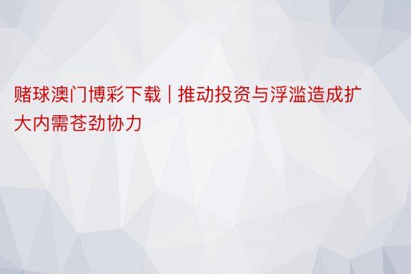 赌球澳门博彩下载 | 推动投资与浮滥造成扩大内需苍劲协力