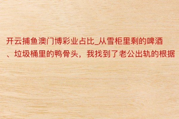 开云捕鱼澳门博彩业占比_从雪柜里剩的啤酒、垃圾桶里的鸭骨头，我找到了老公出轨的根据