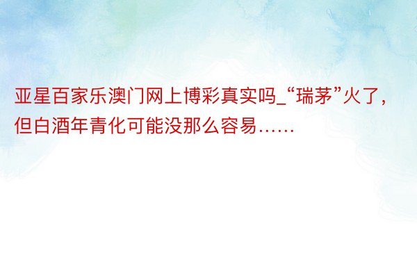 亚星百家乐澳门网上博彩真实吗_“瑞茅”火了，但白酒年青化可能没那么容易……